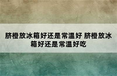 脐橙放冰箱好还是常温好 脐橙放冰箱好还是常温好吃